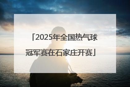 2025年全国热气球冠军赛在石家庄开赛