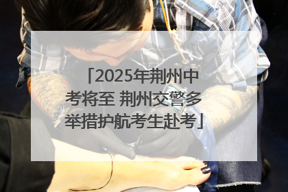 2025年荆州中考将至 荆州交警多举措护航考生赴考