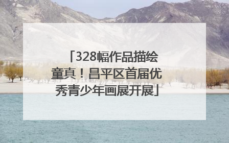 328幅作品描绘童真！昌平区首届优秀青少年画展开展