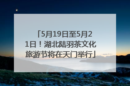 5月19日至5月21日！湖北陆羽茶文化旅游节将在天门举行