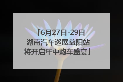 6月27日-29日 湖南汽车巡展益阳站将开启年中购车盛宴