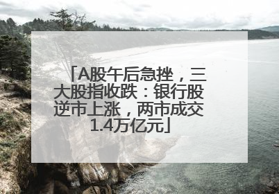 A股午后急挫，三大股指收跌：银行股逆市上涨，两市成交1.4万亿元
