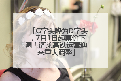 G字头降为D字头，7月1日起票价下调！济莱高铁运营迎来重大调整