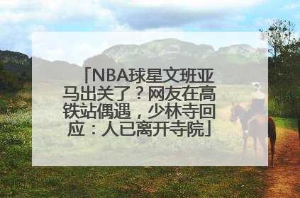 NBA球星文班亚马出关了？网友在高铁站偶遇，少林寺回应：人已离开寺院