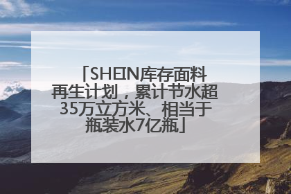SHEIN库存面料再生计划，累计节水超35万立方米、相当于瓶装水7亿瓶